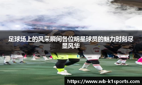 足球场上的风采瞬间各位明星球员的魅力时刻尽显风华